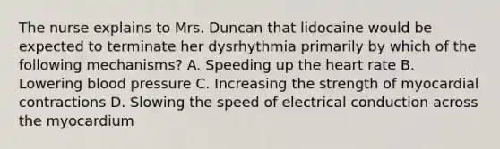 The nurse explains to Mrs. Duncan that lidocaine would be expected to terminate her dysrhythmia primarily by which of the following mechanisms? A. Speeding up the heart rate B. Lowering blood pressure C. Increasing the strength of myocardial contractions D. Slowing the speed of electrical conduction across the myocardium