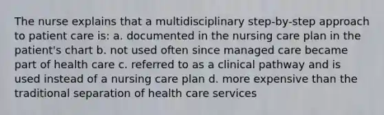 The nurse explains that a multidisciplinary step-by-step approach to patient care is: a. documented in the nursing care plan in the patient's chart b. not used often since managed care became part of health care c. referred to as a clinical pathway and is used instead of a nursing care plan d. more expensive than the traditional separation of health care services