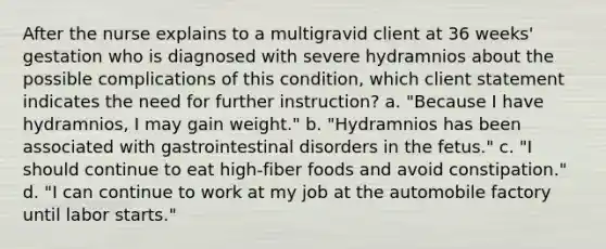 After the nurse explains to a multigravid client at 36 weeks' gestation who is diagnosed with severe hydramnios about the possible complications of this condition, which client statement indicates the need for further instruction? a. "Because I have hydramnios, I may gain weight." b. "Hydramnios has been associated with gastrointestinal disorders in the fetus." c. "I should continue to eat high-fiber foods and avoid constipation." d. "I can continue to work at my job at the automobile factory until labor starts."