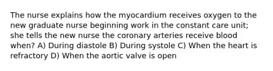 The nurse explains how the myocardium receives oxygen to the new graduate nurse beginning work in the constant care unit; she tells the new nurse the coronary arteries receive blood when? A) During diastole B) During systole C) When the heart is refractory D) When the aortic valve is open