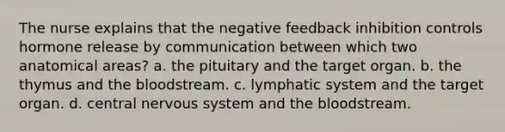 The nurse explains that the negative feedback inhibition controls hormone release by communication between which two anatomical areas? a. the pituitary and the target organ. b. the thymus and the bloodstream. c. lymphatic system and the target organ. d. central nervous system and the bloodstream.