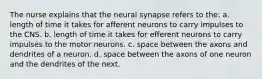 The nurse explains that the neural synapse refers to the: a. length of time it takes for afferent neurons to carry impulses to the CNS. b. length of time it takes for efferent neurons to carry impulses to the motor neurons. c. space between the axons and dendrites of a neuron. d. space between the axons of one neuron and the dendrites of the next.