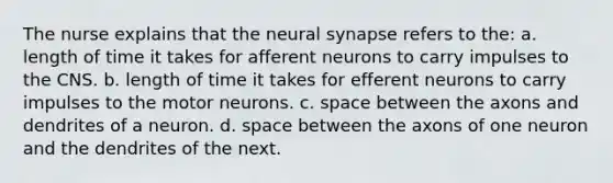 The nurse explains that the neural synapse refers to the: a. length of time it takes for afferent neurons to carry impulses to the CNS. b. length of time it takes for efferent neurons to carry impulses to the motor neurons. c. space between the axons and dendrites of a neuron. d. space between the axons of one neuron and the dendrites of the next.