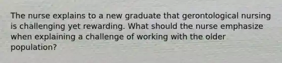 The nurse explains to a new graduate that gerontological nursing is challenging yet rewarding. What should the nurse emphasize when explaining a challenge of working with the older population?