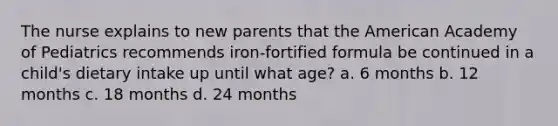 The nurse explains to new parents that the American Academy of Pediatrics recommends iron-fortified formula be continued in a child's dietary intake up until what age? a. 6 months b. 12 months c. 18 months d. 24 months