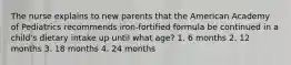 The nurse explains to new parents that the American Academy of Pediatrics recommends iron-fortified formula be continued in a child's dietary intake up until what age? 1. 6 months 2. 12 months 3. 18 months 4. 24 months