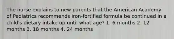 The nurse explains to new parents that the American Academy of Pediatrics recommends iron-fortified formula be continued in a child's dietary intake up until what age? 1. 6 months 2. 12 months 3. 18 months 4. 24 months