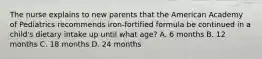 The nurse explains to new parents that the American Academy of Pediatrics recommends iron-fortified formula be continued in a child's dietary intake up until what age? A. 6 months B. 12 months C. 18 months D. 24 months