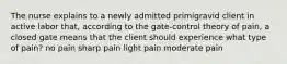 The nurse explains to a newly admitted primigravid client in active labor that, according to the gate-control theory of pain, a closed gate means that the client should experience what type of pain? no pain sharp pain light pain moderate pain