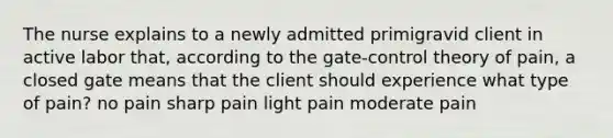 The nurse explains to a newly admitted primigravid client in active labor that, according to the gate-control theory of pain, a closed gate means that the client should experience what type of pain? no pain sharp pain light pain moderate pain