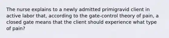 The nurse explains to a newly admitted primigravid client in active labor that, according to the gate-control theory of pain, a closed gate means that the client should experience what type of pain?