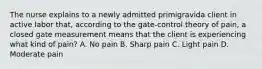 The nurse explains to a newly admitted primigravida client in active labor that, according to the gate-control theory of pain, a closed gate measurement means that the client is experiencing what kind of pain? A. No pain B. Sharp pain C. Light pain D. Moderate pain