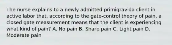 The nurse explains to a newly admitted primigravida client in active labor that, according to the gate-control theory of pain, a closed gate measurement means that the client is experiencing what kind of pain? A. No pain B. Sharp pain C. Light pain D. Moderate pain