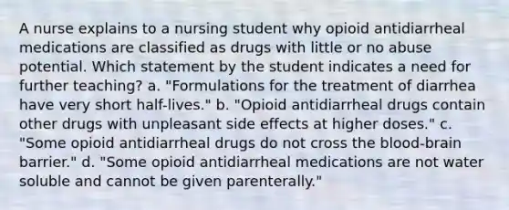 A nurse explains to a nursing student why opioid antidiarrheal medications are classified as drugs with little or no abuse potential. Which statement by the student indicates a need for further teaching? a. "Formulations for the treatment of diarrhea have very short half-lives." b. "Opioid antidiarrheal drugs contain other drugs with unpleasant side effects at higher doses." c. "Some opioid antidiarrheal drugs do not cross the blood-brain barrier." d. "Some opioid antidiarrheal medications are not water soluble and cannot be given parenterally."