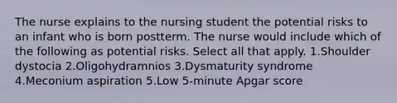 The nurse explains to the nursing student the potential risks to an infant who is born postterm. The nurse would include which of the following as potential risks. Select all that apply. 1.Shoulder dystocia 2.Oligohydramnios 3.Dysmaturity syndrome 4.Meconium aspiration 5.Low 5-minute Apgar score