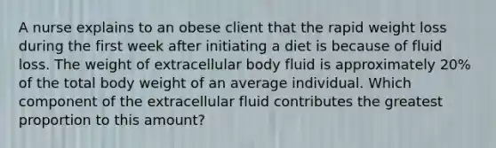 A nurse explains to an obese client that the rapid weight loss during the first week after initiating a diet is because of fluid loss. The weight of extracellular body fluid is approximately 20% of the total body weight of an average individual. Which component of the extracellular fluid contributes the greatest proportion to this amount?