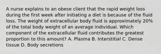 A nurse explains to an obese client that the rapid weight loss during the first week after initiating a diet is because of the fluid loss. The weight of extracellular body fluid is approximately 20% of the total body weight of an average individual. Which component of the extracellular fluid contributes the greatest proportion to this amount? A. Plasma B. Interstitial C. Dense tissue D. Body secretions