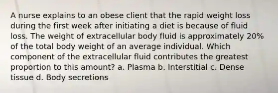 A nurse explains to an obese client that the rapid weight loss during the first week after initiating a diet is because of fluid loss. The weight of extracellular body fluid is approximately 20% of the total body weight of an average individual. Which component of the extracellular fluid contributes the greatest proportion to this amount? a. Plasma b. Interstitial c. Dense tissue d. Body secretions