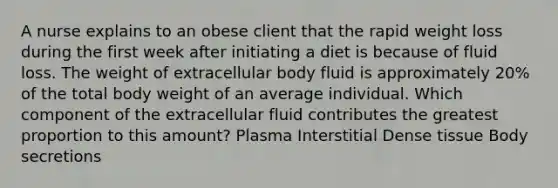 A nurse explains to an obese client that the rapid weight loss during the first week after initiating a diet is because of fluid loss. The weight of extracellular body fluid is approximately 20% of the total body weight of an average individual. Which component of the extracellular fluid contributes the greatest proportion to this amount? Plasma Interstitial Dense tissue Body secretions