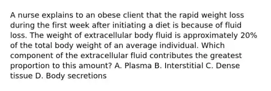 A nurse explains to an obese client that the rapid weight loss during the first week after initiating a diet is because of fluid loss. The weight of extracellular body fluid is approximately 20% of the total body weight of an average individual. Which component of the extracellular fluid contributes the greatest proportion to this amount? A. Plasma B. Interstitial C. Dense tissue D. Body secretions