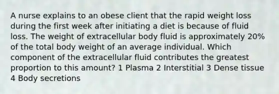 A nurse explains to an obese client that the rapid weight loss during the first week after initiating a diet is because of fluid loss. The weight of extracellular body fluid is approximately 20% of the total body weight of an average individual. Which component of the extracellular fluid contributes the greatest proportion to this amount? 1 Plasma 2 Interstitial 3 Dense tissue 4 Body secretions