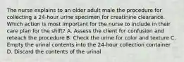 The nurse explains to an older adult male the procedure for collecting a 24-hour urine specimen for creatinine clearance. Which action is most important for the nurse to include in their care plan for the shift? A. Assess the client for confusion and reteach the procedure B. Check the urine for color and texture C. Empty the urinal contents into the 24-hour collection container D. Discard the contents of the urinal