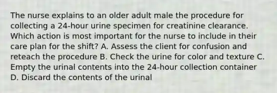 The nurse explains to an older adult male the procedure for collecting a 24-hour urine specimen for creatinine clearance. Which action is most important for the nurse to include in their care plan for the shift? A. Assess the client for confusion and reteach the procedure B. Check the urine for color and texture C. Empty the urinal contents into the 24-hour collection container D. Discard the contents of the urinal