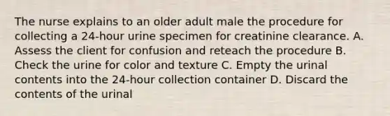 The nurse explains to an older adult male the procedure for collecting a 24-hour urine specimen for creatinine clearance. A. Assess the client for confusion and reteach the procedure B. Check the urine for color and texture C. Empty the urinal contents into the 24-hour collection container D. Discard the contents of the urinal