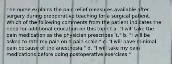 The nurse explains the pain relief measures available after surgery during preoperative teaching for a surgical patient. Which of the following comments from the patient indicates the need for additional education on this topic? a. "I will take the pain medication as the physician prescribes it." b. "I will be asked to rate my pain on a pain scale." c. "I will have minimal pain because of the anesthesia." d. "I will take my pain medications before doing postoperative exercises."