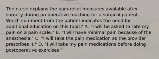 The nurse explains the pain-relief measures available after surgery during preoperative teaching for a surgical patient. Which comment from the patient indicates the need for additional education on this topic? A. "I will be asked to rate my pain on a pain scale." B. "I will have minimal pain because of the anesthesia." C. "I will take the pain medication as the provider prescribes it." D. "I will take my pain medications before doing postoperative exercises."