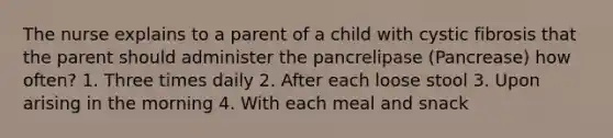 The nurse explains to a parent of a child with cystic fibrosis that the parent should administer the pancrelipase (Pancrease) how often? 1. Three times daily 2. After each loose stool 3. Upon arising in the morning 4. With each meal and snack