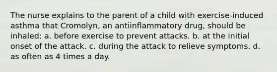 The nurse explains to the parent of a child with exercise-induced asthma that Cromolyn, an antiinflammatory drug, should be inhaled: a. before exercise to prevent attacks. b. at the initial onset of the attack. c. during the attack to relieve symptoms. d. as often as 4 times a day.