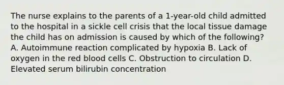 The nurse explains to the parents of a 1-year-old child admitted to the hospital in a sickle cell crisis that the local tissue damage the child has on admission is caused by which of the following? A. Autoimmune reaction complicated by hypoxia B. Lack of oxygen in the red blood cells C. Obstruction to circulation D. Elevated serum bilirubin concentration