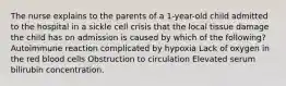 The nurse explains to the parents of a 1-year-old child admitted to the hospital in a sickle cell crisis that the local tissue damage the child has on admission is caused by which of the following? Autoimmune reaction complicated by hypoxia Lack of oxygen in the red blood cells Obstruction to circulation Elevated serum bilirubin concentration.