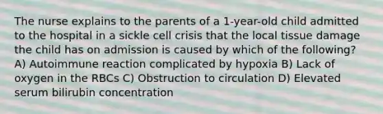 The nurse explains to the parents of a 1-year-old child admitted to the hospital in a sickle cell crisis that the local tissue damage the child has on admission is caused by which of the following? A) Autoimmune reaction complicated by hypoxia B) Lack of oxygen in the RBCs C) Obstruction to circulation D) Elevated serum bilirubin concentration