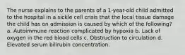 The nurse explains to the parents of a 1-year-old child admitted to the hospital in a sickle cell crisis that the local tissue damage the child has on admission is caused by which of the following? a. Autoimmune reaction complicated by hypoxia b. Lack of oxygen in the red blood cells c. Obstruction to circulation d. Elevated serum bilirubin concentration.