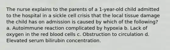 The nurse explains to the parents of a 1-year-old child admitted to the hospital in a sickle cell crisis that the local tissue damage the child has on admission is caused by which of the following? a. Autoimmune reaction complicated by hypoxia b. Lack of oxygen in the red blood cells c. Obstruction to circulation d. Elevated serum bilirubin concentration.