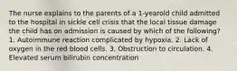 The nurse explains to the parents of a 1-yearold child admitted to the hospital in sickle cell crisis that the local tissue damage the child has on admission is caused by which of the following? 1. Autoimmune reaction complicated by hypoxia. 2. Lack of oxygen in the red blood cells. 3. Obstruction to circulation. 4. Elevated serum bilirubin concentration