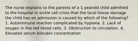 The nurse explains to the parents of a 1-yearold child admitted to the hospital in sickle cell crisis that the local tissue damage the child has on admission is caused by which of the following? 1. Autoimmune reaction complicated by hypoxia. 2. Lack of oxygen in the red blood cells. 3. Obstruction to circulation. 4. Elevated serum bilirubin concentration