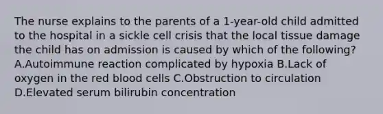 The nurse explains to the parents of a 1-year-old child admitted to the hospital in a sickle cell crisis that the local tissue damage the child has on admission is caused by which of the following? A.Autoimmune reaction complicated by hypoxia B.Lack of oxygen in the red blood cells C.Obstruction to circulation D.Elevated serum bilirubin concentration