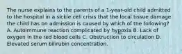 The nurse explains to the parents of a 1-year-old child admitted to the hospital in a sickle cell crisis that the local tissue damage the child has on admission is caused by which of the following? A. Autoimmune reaction complicated by hypoxia B. Lack of oxygen in the red blood cells C. Obstruction to circulation D. Elevated serum bilirubin concentration.