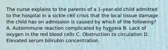 The nurse explains to the parents of a 1-year-old child admitted to the hospital in a sickle cell crisis that the local tissue damage the child has on admission is caused by which of the following? A. Autoimmune reaction complicated by hypoxia B. Lack of oxygen in the red blood cells C. Obstruction to circulation D. Elevated serum bilirubin concentration.