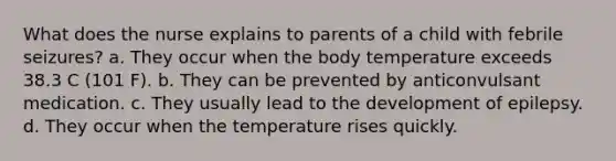 What does the nurse explains to parents of a child with febrile seizures? a. They occur when the body temperature exceeds 38.3 C (101 F). b. They can be prevented by anticonvulsant medication. c. They usually lead to the development of epilepsy. d. They occur when the temperature rises quickly.