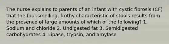 The nurse explains to parents of an infant with cystic fibrosis (CF) that the foul-smelling, frothy characteristic of stools results from the presence of large amounts of which of the following? 1. Sodium and chloride 2. Undigested fat 3. Semidigested carbohydrates 4. Lipase, trypsin, and amylase