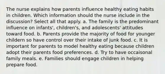 The nurse explains how parents influence healthy eating habits in children. Which information should the nurse include in the discussion? Select all that apply. a. The family is the predominant influence on infants', children's, and adolescents' attitudes toward food. b. Parents provide the majority of food for younger childern so have control over their intake of junk food. c. It is important for parents to model healthy eating because children adopt their parents food preferences. d. Try to have occaisonal family meals. e. Families should engage children in helping prepare food.