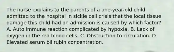 The nurse explains to the parents of a one-year-old child admitted to the hospital in sickle cell crisis that the local tissue damage this child had on admission is caused by which factor? A. Auto immune reaction complicated by hypoxia. B. Lack of oxygen in the red blood cells. C. Obstruction to circulation. D. Elevated serum bilirubin concentration.