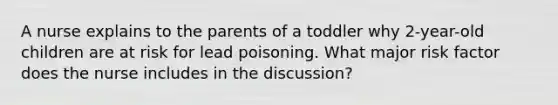 A nurse explains to the parents of a toddler why 2-year-old children are at risk for lead poisoning. What major risk factor does the nurse includes in the discussion?