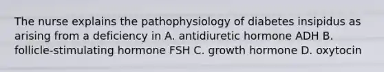 The nurse explains the pathophysiology of diabetes insipidus as arising from a deficiency in A. antidiuretic hormone ADH B. follicle-stimulating hormone FSH C. growth hormone D. oxytocin