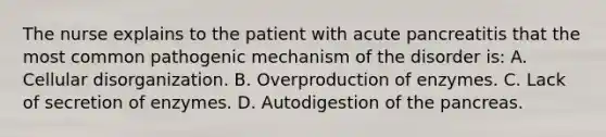 The nurse explains to the patient with acute pancreatitis that the most common pathogenic mechanism of the disorder is: A. Cellular disorganization. B. Overproduction of enzymes. C. Lack of secretion of enzymes. D. Autodigestion of the pancreas.