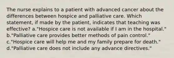 The nurse explains to a patient with advanced cancer about the differences between hospice and palliative care. Which statement, if made by the patient, indicates that teaching was effective? a."Hospice care is not available if I am in the hospital." b."Palliative care provides better methods of pain control." c."Hospice care will help me and my family prepare for death." d."Palliative care does not include any advance directives."